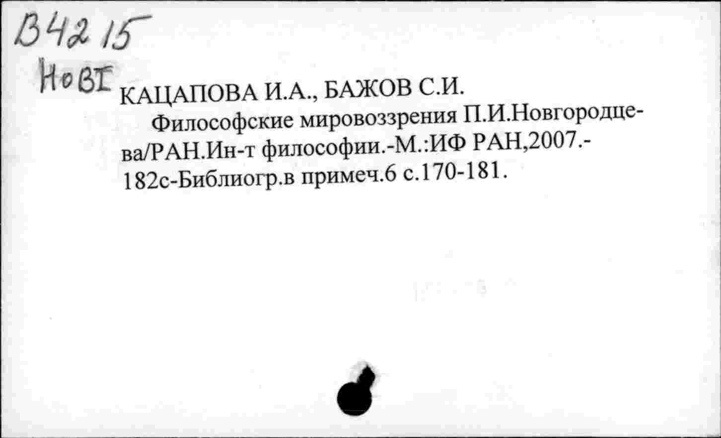 ﻿С	КАЦАПОВА И.А., БАЖОВ С.И.
Философские мировоззрения П.И.Новгородце-ва/РАН.Ин-т философии.-М.:ИФ РАН,2007.-182с-Библиогр.в примеч.6 с.170-181.